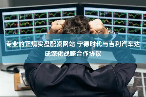 专业的正规实盘配资网站 宁德时代与吉利汽车达成深化战略合作协议
