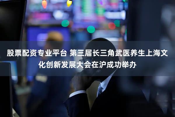 股票配资专业平台 第三届长三角武医养生上海文化创新发展大会在沪成功举办