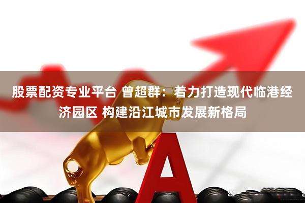 股票配资专业平台 曾超群：着力打造现代临港经济园区 构建沿江城市发展新格局
