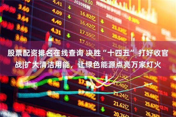 股票配资排名在线查询 决胜“十四五” 打好收官战|扩大清洁用能，让绿色能源点亮万家灯火