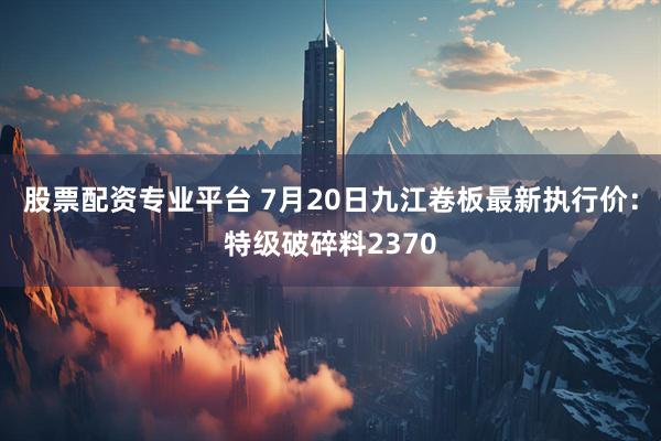 股票配资专业平台 7月20日九江卷板最新执行价：特级破碎料2370