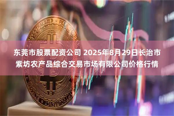 东莞市股票配资公司 2025年8月29日长治市紫坊农产品综合交易市场有限公司价格行情