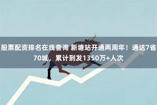 股票配资排名在线查询 新塘站开通两周年！通达7省70城，累计到发1350万+人次