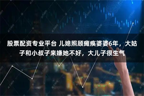 股票配资专业平台 儿媳照顾瘫痪婆婆6年，大姑子和小叔子来嫌她不好，大儿子很生气