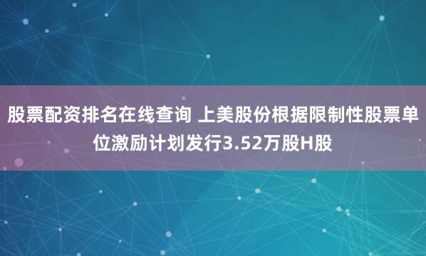 股票配资排名在线查询 上美股份根据限制性股票单位激励计划发行3.52万股H股