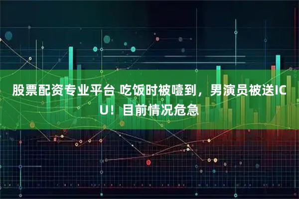 股票配资专业平台 吃饭时被噎到，男演员被送ICU！目前情况危急