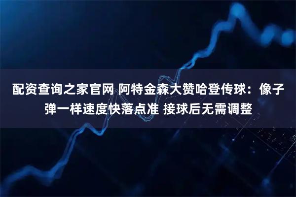 配资查询之家官网 阿特金森大赞哈登传球:像子弹一样速度快落点准 接球后无需调整