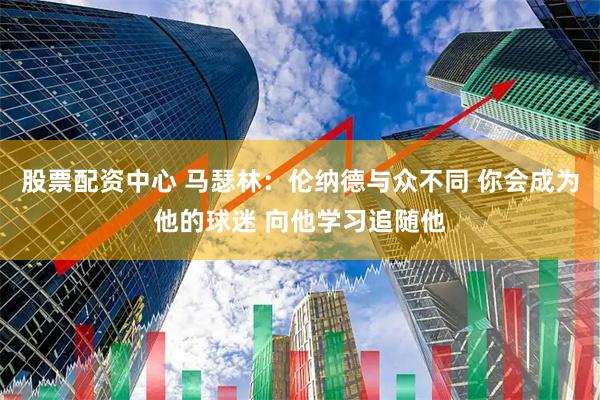 股票配资中心 马瑟林:伦纳德与众不同 你会成为他的球迷 向他学习追随他