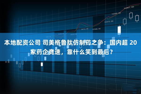 本地配资公司 司美格鲁肽仿制药之争：国内超 20 家药企竞速，靠什么笑到最后？