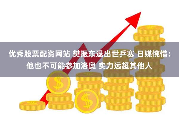 优秀股票配资网站 樊振东退出世乒赛 日媒惋惜：他也不可能参加洛奥 实力远超其他人