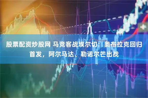 股票配资炒股网 马竞客战埃尔切：奥布拉克回归首发，阿尔马达、勒诺尔芒出战