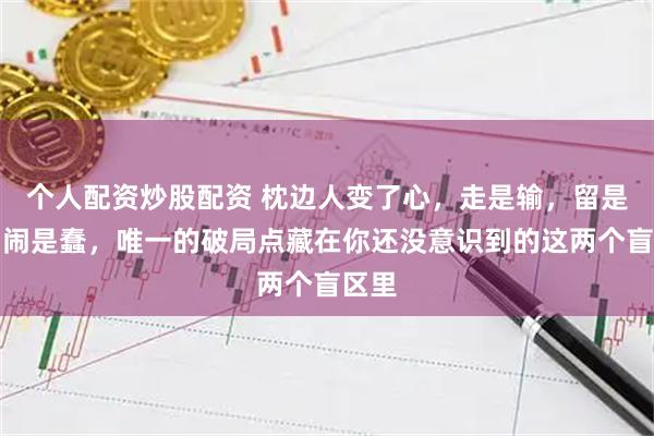 个人配资炒股配资 枕边人变了心，走是输，留是耗，闹是蠢，唯一的破局点藏在你还没意识到的这两个盲区里