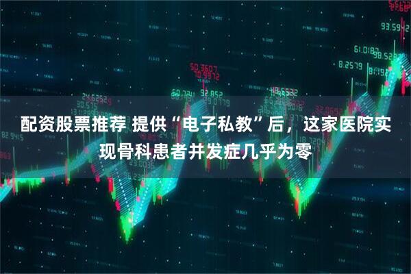 配资股票推荐 提供“电子私教”后，这家医院实现骨科患者并发症几乎为零