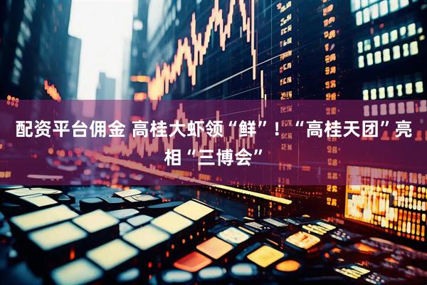 配资平台佣金 高桂大虾领“鲜”！“高桂天团”亮相“三博会”