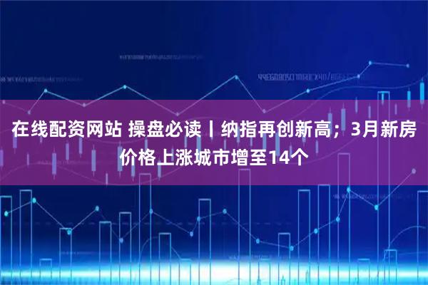 在线配资网站 操盘必读丨纳指再创新高；3月新房价格上涨城市增至14个