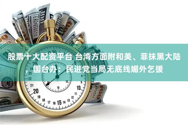 股票十大配资平台 台湾方面附和美、菲抹黑大陆，国台办：民进党当局无底线媚外乞援