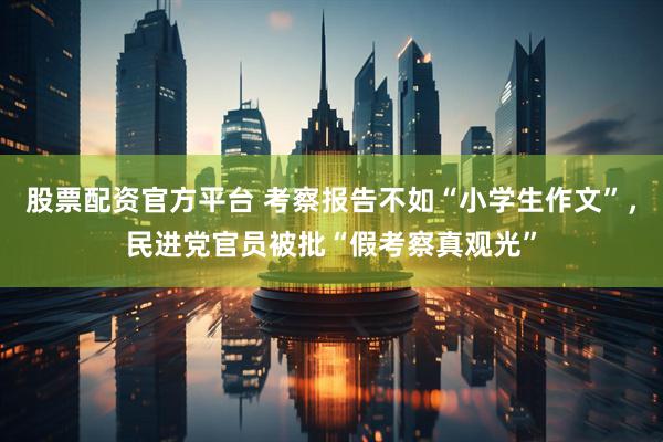 股票配资官方平台 考察报告不如“小学生作文”，民进党官员被批“假考察真观光”